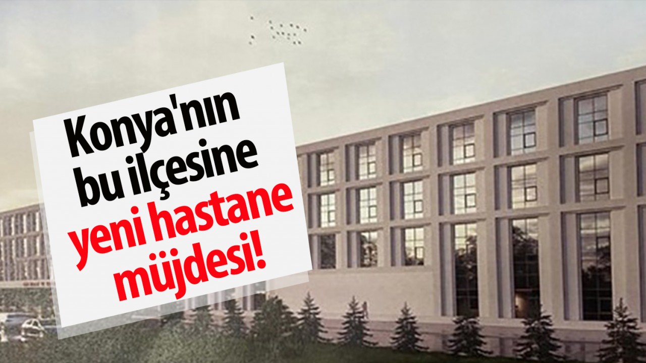Konya’nın bu ilçesine yeni hastane müjdesi!